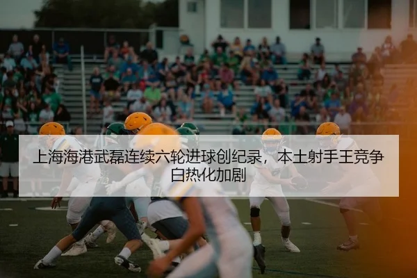 上海海港武磊连续六轮进球创纪录，本土射手王竞争白热化加剧